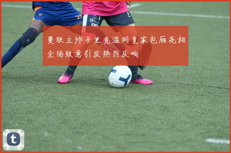 曼联主帅卡里克温网皇家包厢亮相全场致意引发热烈反响