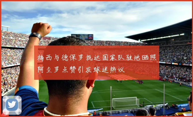 梅西与德保罗抵达国家队驻地晒照阿圭罗点赞引发球迷热议