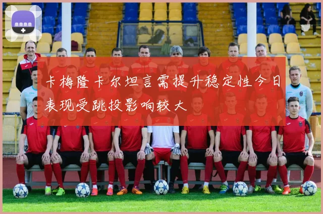 卡梅隆卡尔坦言需提升稳定性今日表现受跳投影响较大