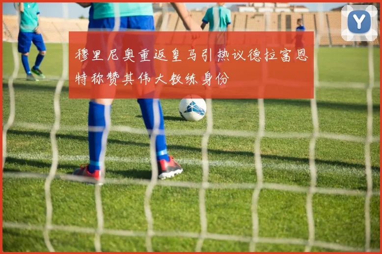 穆里尼奥重返皇马引热议德拉富恩特称赞其伟大教练身份