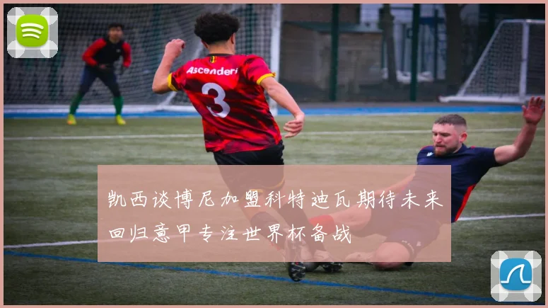 凯西谈博尼加盟科特迪瓦期待未来回归意甲专注世界杯备战