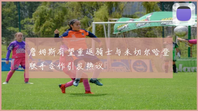 詹姆斯有望重返骑士与米切尔哈登联手合作引发热议