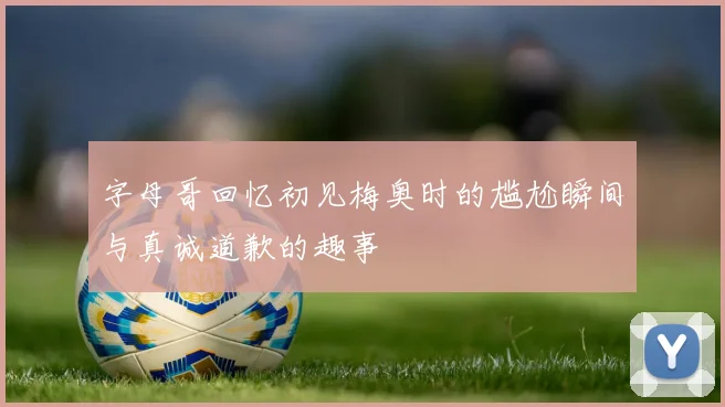 字母哥回忆初见梅奥时的尴尬瞬间与真诚道歉的趣事