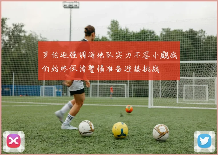 罗伯逊强调海地队实力不容小觑我们始终保持警惕准备迎接挑战