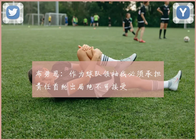 布劳恩：作为球队领袖我必须承担责任首轮出局绝不可接受