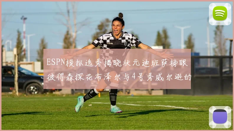 ESPN模拟选秀揭晓状元迪班萨榜眼彼得森探花布泽尔与4号秀威尔逊的精彩表现