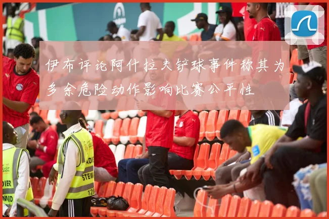 伊布评论阿什拉夫铲球事件称其为多余危险动作影响比赛公平性