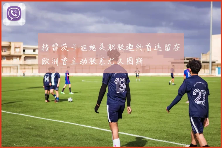 格雷茨卡拒绝美职联邀约首选留在欧洲曾主动联系尤文图斯