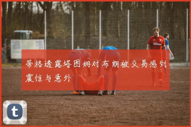 蒂格透露塔图姆对布朗被交易感到震惊与意外