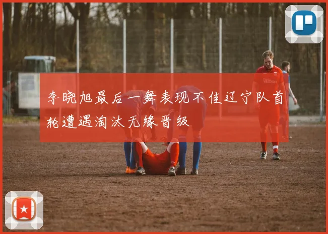 李晓旭最后一舞表现不佳辽宁队首轮遭遇淘汰无缘晋级