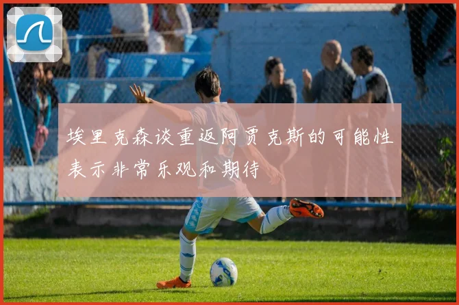 埃里克森谈重返阿贾克斯的可能性表示非常乐观和期待