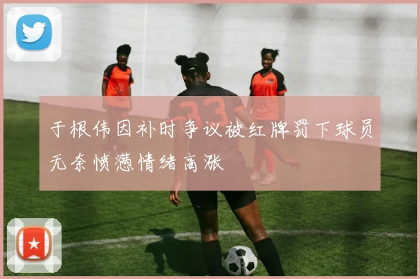 于根伟因补时争议被红牌罚下球员无奈愤懑情绪高涨