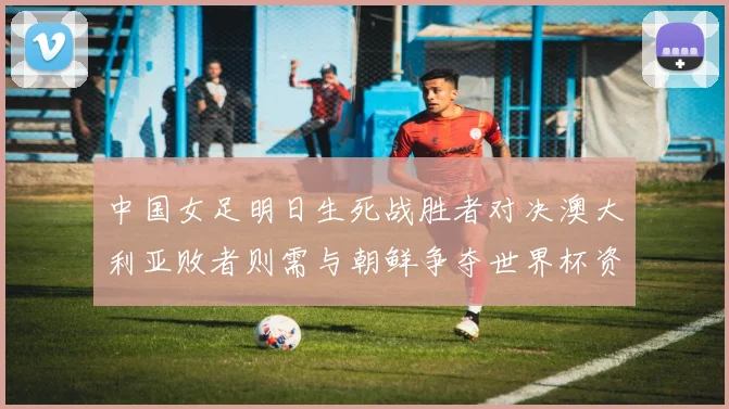 中国女足明日生死战胜者对决澳大利亚败者则需与朝鲜争夺世界杯资格