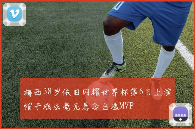 梅西38岁依旧闪耀世界杯第6日上演帽子戏法毫无悬念当选MVP
