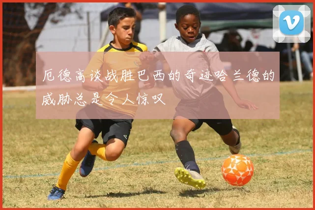 厄德高谈战胜巴西的奇迹哈兰德的威胁总是令人惊叹