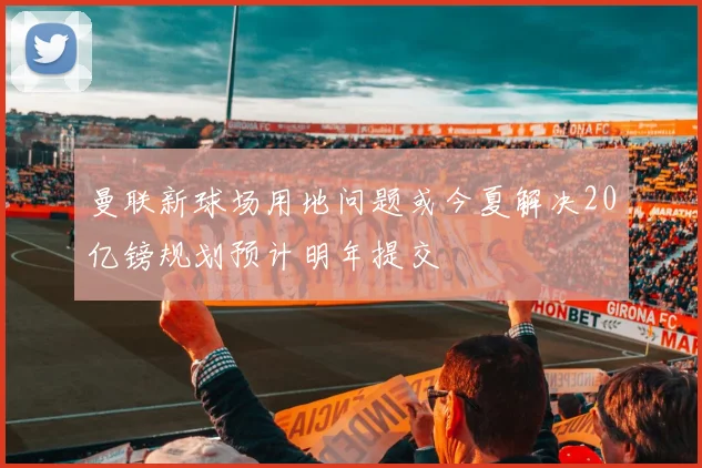 曼联新球场用地问题或今夏解决20亿镑规划预计明年提交