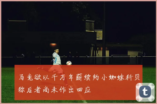马竞欲以千万年薪续约小蜘蛛科贝称后者尚未作出回应