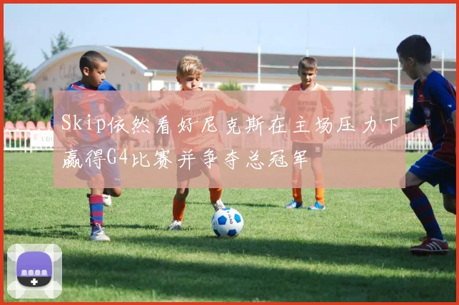 Skip依然看好尼克斯在主场压力下赢得G4比赛并争夺总冠军