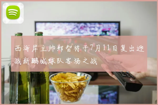 西海岸主帅郑智将于7月11日复出迎战新鹏城球队客场之战