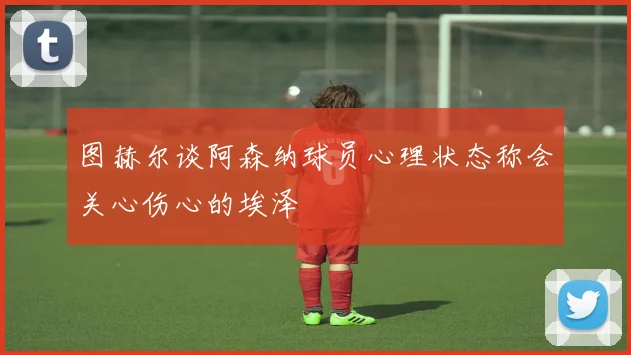 图赫尔谈阿森纳球员心理状态称会关心伤心的埃泽