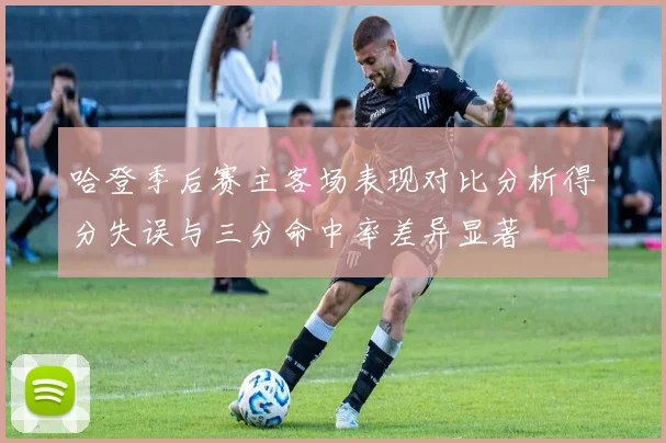 哈登季后赛主客场表现对比分析得分失误与三分命中率差异显著