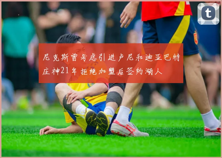 尼克斯曾考虑引进卢尼和迪亚巴特庄神21年拒绝加盟后签约湖人
