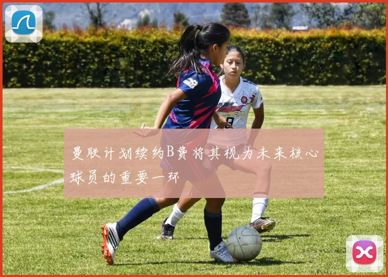 曼联计划续约B费将其视为未来核心球员的重要一环