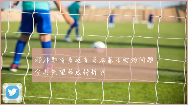 穆帅即将重返皇马本菲卡续约问题令其失望或成转折点
