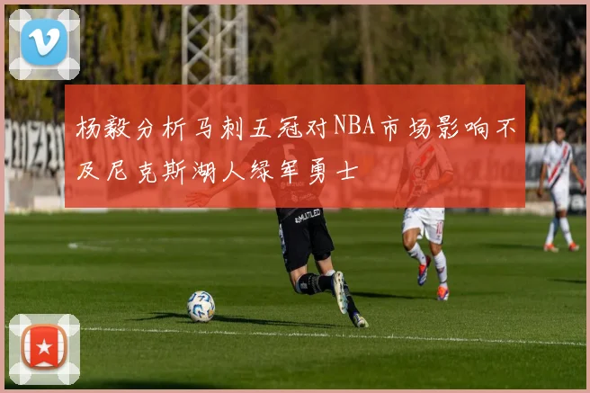 杨毅分析马刺五冠对NBA市场影响不及尼克斯湖人绿军勇士