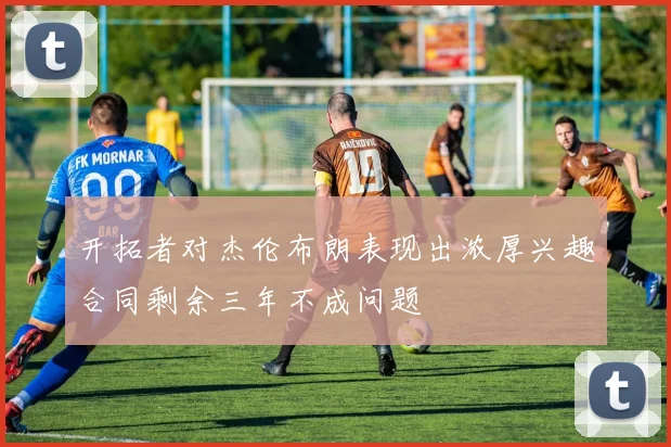 开拓者对杰伦布朗表现出浓厚兴趣合同剩余三年不成问题
