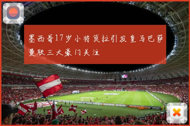 墨西哥17岁小将莫拉引发皇马巴萨曼联三大豪门关注